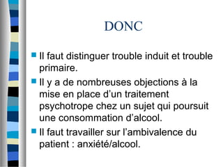 DONC
 Il faut distinguer trouble induit et trouble
  primaire.
 Il y a de nombreuses objections à la
  mise en place d’un traitement
  psychotrope chez un sujet qui poursuit
  une consommation d’alcool.
 Il faut travailler sur l’ambivalence du
  patient : anxiété/alcool.
 