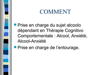 COMMENT
 Prise en charge du sujet alcoolo
  dépendant en Thérapie Cognitivo
  Comportementale : Alcool, Anxiété,
  Alcool-Anxiété
 Prise en charge de l’entourage.
 
