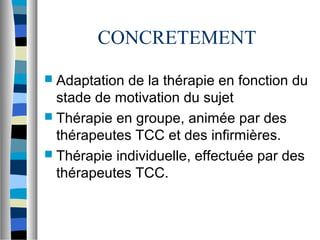 CONCRETEMENT
 Adaptation de la thérapie en fonction du
  stade de motivation du sujet
 Thérapie en groupe, animée par des
  thérapeutes TCC et des infirmières.
 Thérapie individuelle, effectuée par des
  thérapeutes TCC.
 