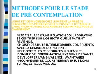 MÉTHODES POUR LE STADE
DE PRÉ CONTEMPLATION
LE BUT EST DE FAVORISER CHEZ LE PATIENT LA PRISE DE
CONSCIENCE DES PROBLEMES QUI SE POSENT ET D'ETABLIR LE
CADRE THERAPEUTIQUE COLLABORATIF SOUHAITABLE POUR LE
CHANGEMENT.

   MISE EN PLACE D'UNE RELATION COLLABORATIVE
   SE CENTRER SUR L'OBJECTIF QUE LE PATIENT
   REVIENNE.
    CHOISIR DES BUTS INTERMEDIAIRES CONGRUENTS
   AVEC LA DEMANDE DU PATIENT.
    RENFORCER LES RESSOURCES RENTABLES.
    DONNER DE L'INFORMATION, EXAMENS DE SANTE.
    DEVELOPPER L'AMBIVALENCE: AVANTAGES
   -INCONVENIENTS, COURT TERME VERSUS LONG
   TERME, CERCLES VICIEUX.
                                                         9
 