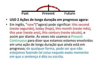 • USO 2 Ações de longa duração em progresso agora:
• Em inglês, "now“(“agora) pode significar: this second
(neste segundo), today (hoje), this month (neste mês),
this year (neste ano), this century (neste século), e
assim por diante. Às vezes nós usamos o Present
Continuous para dizer que estamos estamos envolvidos
em uma ação de longa duração que ainda está em
progresso; de qualquer forma, pode ser que não
estejamos fazendo tal coisa naquele exato momento
em que a sentença é dita ou escrita.
 