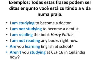 Exemplos: Todas estas frases podem ser
ditas enqunto você está curtindo a vida
numa praia.
• I am studying to become a doctor.
• I am not studying to become a dentist.
• I am reading the book Harry Potter.
• I am not reading any books right now.
• Are you learning English at school?
• Aren't you studying at CEF 16 in Ceilândia
now?
 