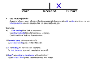 • USo 3 Futuro próximo
• Às vezes, falantes usam o Present Continuous para indicar que algo irá ou não acontecer em um
futuro próximo: daqui à poucos dias, em algumas horas, etc.
Examples:
a) I am visiting New York in two weeks.
Eu estou visitando Nova York em duas semanas.
Eu visitarei New York em duas semanas.
b) I am not going to the party tonight.
Eu não estou indo para a festa está noite.
c) Is he visiting his parents next weekend?
Ele está visitando seus pais na próxima semana?
d) Aren’t you going to the cinema with us tonight?
Você não está indo para o cinema conosco está noite?
 
