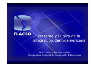 Presente y Futuro de la
    Integración Centroamericana


          M.Sc. Josette Altmann Borbón
Coordinadora Regional de Cooperación Internacional
 
