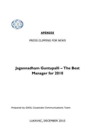 APENDIX


              PRESS CLIPPING FOR NEWS




   Jagannadham Guntupalli – The Best
           Manager for 2010




Prepared by GIKIL Corporate Communications Team




              LUKAVAC, DECEMBER 2010
 