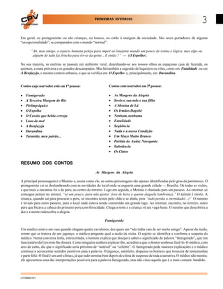 PRIMEIRAS ESTÓRIAS
EDUCACIONAL

3

Em geral, os protagonistas ou são crianças, ou loucos, ou estão à margem da sociedade. São seres portadores de alguma
“excepcionalidade”, se comparados com o mundo “normal”.
“Ah, meu amigo, a espécie humana peleja para impor ao latejante mundo um pouco de rotina e lógica, mas algo ou
alguém de tudo faz frincha para rir-se da gente... E então ?” — (O Espelho).
Na sua maioria, as estórias se passam em ambiente rural, desenhando-se aos nossos olhos as espaçosas casa de fazenda, os
quintais, a mata próxima e os grandes descampados. Mas há também a sugestão de lugarejos ou vilas, como em Fatalidade ou em
A Benfazeja, e mesmo centros urbanos, o que se verifica em O Espelho e, principalmente, em Darandina.

Contos cujo narrador está em 1a pessoa:

Contos com narrador em 3a pessoa:

•
•
•
•
•
•
•
•
•

•
•
•
•
•
•
•
•
•
•
•
•

Famigerado
A Terceira Margem do Rio
Pirlimpsiquice
O Espelho
O Cavalo que bebia cerveja
Luas-de-mel
A Benfazeja
Darandina
Tarantão, meu patrão...

As Margens da Alegria
Sorôco, sua mãe e sua filha
A Menina de Lá
Os Irmãos Dagobé
Nenhum, nenhuma
Fatalidade
Seqüência
Nada e a nossa Condição
Um Moço Muito Branco
Partida do Audaz Navegante
Substância
Os Cimos

RESUMO DOS CONTOS
As Margens da Alegria
A principal personagem é o Menino e, assim como ele, as outras personagens são apenas identificadas pelo grau de parentesco. O
protagonista vai se deslumbrando com as novidades do local onde se ergueria uma grande cidade — Brasília. De todas as visões,
a que mais o encantou foi a do peru, no centro do terreiro. Logo em seguida, o Menino é chamado para um passeio. Ao retornar, só
consegue pensar no animal, “só um pouco, para não gastar fora de hora o quente daquela lembrança.” O animal é morto. A
criança, quando sai para procurar o peru, só encontra restos pelo chão e se abala, pois “tudo perdia a eternidade(...)” O menino
é levado para outro passeio, para o local onde estava sendo construído um grande lago. Ao retornar, encontra, no terreiro, outro
peru que bicava a cabeça do primeiro peru com ferocidade. Chega a noite e a criança vê um vaga-lume. O menino que descobrira a
dor e a morte redescobre a alegria.
Famigerado
Um médico estava em casa quando chegam quatro cavaleiros, dos quais um “não tinha cara de ser muito amigo”. Apesar do medo,
crente que se tratava de um jagunço, o médico pergunta qual a razão da visita. O sujeito se identifica e confirma a suspeita do
médico. Numa conversa lenta, entrecortada, o homem explica que desejava saber o significado da palavra “famigerado”, que um
funcionário do Governo lhe dissera. Como ninguém soubera explicar-lhe, acreditava que o doutor soubesse fazê-lo. O médico, com
ares de culto, diz que o significado seria próximo de “notável” ou “célebre”. O famigerado pede maiores explicações e o médico
continua a acrescentar sentidos positivos para a palavra. O jagunço, satisfeito, dispensa os homens que trouxera de testemunhas
e parte feliz. O final é um anti-clímax, já que tudo termina bem depois do clima de suspense de toda a narrativa. O médico não mentiu:
ele apresentou uma das interpretações possíveis para a palavra famigerado, mas não citou aquela que é a mais comum: bandido.

LITOBR4101

 
