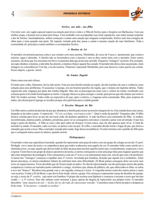 4

PRIMEIRAS ESTÓRIAS
EDUCACIONAL

Sorôco, sua mãe , sua filha
Um trem com um vagão especial espera na estação para levar a mãe e a filha de Sorôco para o hospício em Barbacena. Com sua
melhor roupa, o homem traz as duas pelo braço. Uma multidão vem acompanhar esse triste espetáculo, mas todos tentam respeitar
a dor de Sorôco. Inusitadamente, ambas começam a cantar uma canção que ninguém compreendia. Sorôco nem tem coragem de
olhar para o trem quando este parte. De repente, tomado pela dor, passa a cantar a mesma canção de suas familiares. Toda a
comunidade ali principia a cantar também e a acompanhar Sorôco.
A Menina de Lá
O narrador em primeira pessoa conta o seu contato com uma menina, Nhinhinha, de cerca de 4 anos e paranormal, que contava
estórias vagas e absurdas. A família não se incomodava com a menina e esta se dava muito bem com o narrador. Entre outros
assuntos, ela dizia que iria encontrar em breve os parentes dela que já haviam morrido. Pequenos “milagres” ocorrem. Por exemplo,
um sapo obedece a menina; a mãe dela fica doente, a menina a beija e aquela fica curada. O narrador não deixa clara sua posição: eram
milagres ou coincidências? Um dia, a tia da menina, Tiântonia, repreende Nhinhinha, pois esta descreve como queria seu caixão.
Pouco depois, a garota morre.
Os Irmãos Dagobé
Outro conto com anti-clímax.
O irmão mais velho, Damastor, havia sido morto. Esta era uma família temida na região, devido à prática de usar a violência como
solução para seus problemas. O assassino, Liojorge, era um homem pacífico da região, que o matara em legítima defesa. Todos
esperavam uma vingança por parte dos irmãos Dagobé. Mas eles se preocupavam mais com o velório do irmão, recebendo com
cortesia quem ia lá render homenagens ao morto. Liojorge oferece-se para carregar o caixão, para provar que não matara por motivo
fútil. Os irmãos aceitam. Todos estão na expectativa de que, após o enterro, a vingança seria consumada. Mas, para surpresa de
todos, eles dizem para Liojorge se recolher porque eles partiriam para a cidade grande.
A Terceira Margem do Rio
Um filho narra a estória da decisão do pai que abandona a família para morar na terceira margem do rio. Este manda fazer uma canoa,
despede-se de todos e parte. A esposa diz: “Cê vai, ocê fique ,você nunca volte!”. Qual a razão da partida? Ninguém sabe. O filho
furtava comida para levar ao pai até um local onde ele pudesse apanhá-la. A mãe facilitava essa artimanha do filho. A mulher,
inconformada, chamou padre, soldados, jornalistas, para ver se conseguiria convencer o marido a parar com tal atitude. O pai fica
longe e perto da família... A filha se casa e não quer saber de festejos. O neto nasce, mas ele não aparece para vê-lo. A irmã do
narrador se muda. O narrador, cada vez mais, se parece com seu pai. Já velho, o narrador decide tomar o lugar do pai, que deixa a
entender que aceita a troca. Mas o narrador, tomado pelo medo, foge dessa incumbência. O conto termina com o pedido do filho para
que o coloquem numa canoa rio abaixo, quando morrer.
Pirlimpsiquice
O narrador conta sua experiência inusitada quando foi representar uma peça de teatro com um grupo de colegas na escola. O prof.
Perdigão era o autor do texto e se empenhava para que todos soubessem seus papéis de cor. O narrador tinha como tarefa ser o
chamado ponto, ou seja, aquele que decora todas as falas da peça para auxiliar aqueles atores que, eventualmente, esquecem o texto
original. Como havia um grupo de alunos opositores da turma, os atores começaram a criar uma peça falsa para enganar aqueles que
não eram integrantes da montagem. Eles começaram a criar um 2o texto e a se entusiasmar mais com este do que com o do professor.
A turma dos “inimigos” começou a espalhar uma 3a estória, inventada por Gamboa, dizendo que aquela era a verdadeira. Além
desses percalços, os atores-estudantes tinham de enfrentar mais uma dificuldade: Zé Boné jamais conseguia dizer seu texto sem
erros ou esquecimentos. Ficou decidido que ele ficaria mudo no palco. No dia da representação, um dos principais atores não podia
comparecer e restava ao narrador-ponto substituir o colega. Acontece que, diante do público, ele, que sabia todas as falas, se calou
e teve um “branco”. Recebeu uma grande vaia e, em seguida, começou o texto. A vergonha tomou conta dos outros atores e outra
vaia ocorreu. Coube a Zé do Boné, o que devia ficar mudo, salvar o grupo. Ele começou a representar a peça do desafeto da equipe,
ou seja, o texto da 3a estória, cujo autor era Gamboa. O grupo não aceitou essa hipótese e começou a encenar o texto que haviam
criado — a 2a estória. Eles não sabiam como terminar a peça, apesar da alegria de representar seu próprio texto. O narrador
descobriu ”uma maneira de sair — do fio, do rio, da roda, do representar sem fim.” Caminhou rumo à beira do palco e despencou
lá de cima. “E me parece , o mundo se acabou.”

LITOBR4101

 