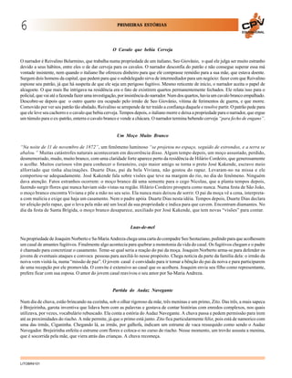 6

PRIMEIRAS ESTÓRIAS
EDUCACIONAL

O Cavalo que bebia Cerveja
O narrador é Reivalino Belarmino, que trabalha numa propriedade de um italiano, Seo Giovânio, o qual ele julga ser muito estranho
devido a seus hábitos, entre eles o de dar cerveja para os cavalos. O narrador desconfia do patrão e não consegue superar essa má
vontade insistente, nem quando o italiano lhe ofereceu dinheiro para que ele comprasse remédio para a sua mãe, que estava doente.
Surgem dois homens da capital, que pedem para que o subdelegado sirva de intermediador para um negócio: fazer com que Reivalino
espione seu patrão, já que há suspeita de que ele seja um perigoso fugitivo. Mesmo reticente de início, o narrador aceita o papel de
alcagoete. O que mais lhe intrigava na residência era o fato de existirem quartos permanentemente fechados. Ele relata isso para o
policial, que vai até a fazenda fazer uma investigação, por insistência do narrador. Num dos quartos, havia um cavalo branco empalhado.
Descobre-se depois que o outro quarto era ocupado pelo irmão de Seo Giovânio, vítima de ferimentos de guerra, e que morre.
Comovido por ver seu patrão tão abalado, Reivalino se arrepende de ter traído a confiança daquele e resolve partir. O patrão pede para
que ele leve seu cachorro e o cavalo que bebia cerveja. Tempos depois, o italiano morre e deixa a propriedade para o narrador, que ergue
um túmulo para o ex-patrão, enterra o cavalo branco e vende a chácara. O narrador termina bebendo cerveja “para fecho de engano”.

Um Moço Muito Branco
“Na noite de 11 de novembro de 1872”, um fenômeno luminoso “se projetou no espaço, seguido de estrondos, e a terra se
abalou.” Muitas catástrofes naturais aconteceram em decorrência disso. Algum tempo depois, um moço assustado, perdido,
desmemoriado, mudo, muito branco, com uma claridade forte aparece perto da residência de Hilário Cordeiro, que generosamente
o acolhe. Muitos curiosos vêm para conhecer o forasteiro, cujo maior amigo se torna o preto José Kakende, escravo meio
alforriado que tinha alucinações. Duarte Dias, pai da bela Viviana, não gostou do rapaz. Levaram-no na missa e ele
comportou-se adequadamente. José Kakende fala sobre visões que teve na margem do rio, no dia do fenômeno. Ninguém
dava atenção. Fatos estranhos ocorrem: o moço branco dá uma semente para o cego Nicolau, que a planta tempos depois,
fazendo surgir flores que nunca haviam sido vistas na região. Hilário Cordeiro prospera como nunca. Numa festa de São João,
o moço branco encontra Viviana e põe a mão no seu seio. Ela nunca mais deixou de sorrir. O pai da moça vê a cena, interpretaa com malícia e exige que haja um casamento. Nem o padre apóia Duarte Dias nesta idéia. Tempos depois, Duarte Dias declara
ter afeição pelo rapaz, que o leva pela mão até um local da sua propriedade e indica para que cavem. Encontram diamantes. No
dia da festa de Santa Brígida, o moço branco desaparece, auxiliado por José Kakende, que tem novas “visões” para contar.

Luas-de-mel
Na propriedade de Joaquim Norberto e Sa-Maria Andreza chega uma carta do compadre Seo Seotaziano, pedindo para que acolhessem
um casal de amantes fugitivos. Finalmente algo acontecia para quebrar a monotonia da vida do casal. Os fugitivos chegam e o padre
é chamado para concretizar o casamento. Teme-se qual seria a reação do pai da moça. Joaquim Norberto arma-se para defender os
jovens de eventuais ataques e convoca pessoas para auxiliá-lo nesse propósito. Chega notícia da parte da família dela: o irmão da
noiva vem visitá-la, numa “missão de paz”. O jovem casal é convidado para ir tomar a bênção do pai da noiva e para participarem
de uma recepção por ele promovida. O convite é extensivo ao casal que os acolhera. Joaquim envia seu filho como representante,
prefere ficar com sua esposa. O amor do jovem casal reavivou o seu amor por Sa-Maria Andreza.

Partida do Audaz Navegante
Num dia de chuva, estão brincando na cozinha, sob o olhar rigoroso da mãe, três meninas e um primo, Zito. Das três, a mais sapeca
é Brejeirinha, garota inventiva que lidava bem com as palavras e gostava de contar histórias com enredos complexos, nos quais
utilizava, por vezes, vocabulário rebuscado. Ela conta a estória do Audaz Navegante. A chuva passa e pedem permissão para irem
até as proximidades do riacho. A mãe permite, já que o primo está junto. Zito fica particularmente feliz, pois está de namorico com
uma das irmãs, Ciganinha. Chegando lá, as irmãs, por galhofa, indicam um estrume de vaca ressequido como sendo o Audaz
Navegador. Brejeirinha enfeita o estrume com flores e coloca-o no curso do riacho. Nesse momento, um trovão assusta a menina,
que é socorrida pela mãe, que viera atrás das crianças. A chuva recomeça.

LITOBR4101

 