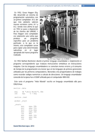 Historia del software en computación aplicado a la informática educativa.   83


 En 1952, Grace Hopper (Fig.
48), desarrolló un sistema de
programación automática con
un primer compilador: A-0, del
que más adelante salieron
nuevas versiones como, A-1 y
A-2, siendo ésta última la que
en 1953 se puso a disposición
de los clientes del UNIVAC I.
Para Hopper este compilador
era solamente una rutina que
produce       un      programa
específico para un problema
particular, o lo que es lo
mismo, este compilador servía
para copiar unas determinadas
subrutinas     en    el   lugar
apropiado del nuevo programa
realizado.

                                            Fig. 48. Grace Hopper con el UNIVAC 1.
 En 1953 Nathan Rochester diseñó el primer lenguaje ensamblador e implementó el
programa correspondiente que traducía instrucciones simbólicas en instrucciones
máquina. Con los lenguajes ensambladores se cometían menos errores y el consumo
de tiempo de la programación era menor que en los lenguajes de primera generación
utilizados por los primeros computadores, liberando a los programadores de trabajos
como recordar códigos numéricos o cálculo de direcciones. Un lenguaje ensamblador
conocido de la época fue el SOAP utilizado para el computador IBM 650.

 Este sería el programa "Hola Mundo" escrito en lenguaje ensamblado x86 para
GNU/Linux:

section .data

 msg      db "¡Hola Mundo!", 0Ah
 len      equ     $ - msg

 section .text

 global _start

 _start:
        mov        eax,   04h
        mov        ebx,   01h
        mov        ecx,   msg
        mov        edx,   len
        int        80h
        mov        eax,   01h
        mov        ebx,   00h
        int        80h



Daniel Merchán López. 2013
 