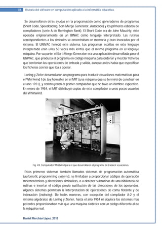 84    Historia del software en computación aplicado a la informática educativa.


      Se desarrollaron otras ayudas en la programación como generadores de programas
     (Short Code, Speedcoding, Sort-Merge Generator, Autocode) y los primeros esbozos de
     compiladores (serie A de Remington Rank). El Short Code era de John Mauchly, éste
     operaba originariamente en un BINAC como lenguaje interpretado. Las rutinas
     correspondientes a los símbolos se encontraban en memoria y eran invocadas por el
     sistema. El UNIVAC heredó este sistema. Los programas escritos en este lenguaje
     interpretado eran unas 50 veces más lentos que el mismo programa en el lenguaje
     máquina. Por su parte, el Sort-Merge Generator era una aplicación desarrollada para el
     UNIVAC, que producía el programa en código máquina para ordenar y mezclar ficheros
     que contenían las operaciones de entrada y salida, aunque antes había que especificar
     los ficheros con los que iba a operar.

      Laning y Zieler desarrollaron un programa para traducir ecuaciones matemáticas para
     el Whirlwind I de Jay Forrester en el MIT (una máquina que se terminó de construir en
     el año 1951), y construyeron el primer compilador que no tuvo un nombre específico.
     En enero de 1954, el MIT distribuyó copias de este compilador a unos pocos usuarios
     del Whirlwind.




            Fig. 49. Computador Whirlwind para el que desarrollaron el programa de traducir ecuaciones.

      Estos primeros sistemas también llamados sistemas de programación automática
     (automatic programming systems), se limitaban a proporcionar códigos de operación
     mnemotécnicos y direcciones simbólicas, o a obtener subrutinas de una biblioteca de
     rutinas e insertar el código previa sustitución de las direcciones de los operandos.
     Algunos sistemas permitían la interpretación de operaciones de coma flotante y de
     indexación (indexing). De todas maneras, con excepción del compilador A-2 y el
     sistema algebraico de Laning y Zierler, hasta el año 1954 ni siquiera los sistemas más
     potentes proporcionaban más que una maquina sintética con un código diferente al de
     la máquina real.


     Daniel Merchán López. 2013
 