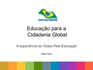 Educação para a
Cidadania Global
A experiência do Todos Pela Educação
MAIO 2016
 