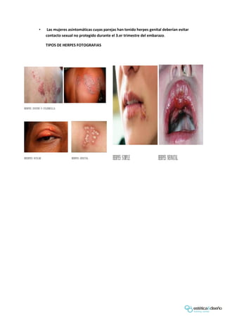 • Las mujeres asintomáticas cuyas parejas han tenido herpes genital deberían evitar
contacto sexual no protegido durante el 3.er trimestre del embarazo.
TIPOS DE HERPES FOTOGRAFIAS
 