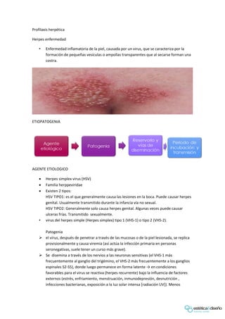 Profilaxis herpética
Herpes enfermedad
• Enfermedad inflamatoria de la piel, causada por un virus, que se caracteriza por la
formación de pequeñas vesículas o ampollas transparentes que al secarse forman una
costra.
ETIOPATOGENIA
AGENTE ETIOLOGICO
 Herpes simplex virus (HSV)
 Familia herppeviridae
 Existen 2 tipos:
HSV TIPO1: es el que generalmente causa las lesiones en la boca. Puede causar herpes
genital. Usualmente transmitido durante la infancia vía no sexual.
HSV TIPO2: Generalmente solo causa herpes genital. Algunas veces puede causar
ulceras frías. Transmitido sexualmente.
• virus del herpes simple (Herpes simplex) tipo 1 (VHS-1) o tipo 2 (VHS-2).
Patogenia
 el virus, después de penetrar a través de las mucosas o de la piel lesionada, se replica
provisionalmente y causa viremia (así actúa la infección primaria en personas
seronegativas, suele tener un curso más grave).
 Se disemina a través de los nervios a las neuronas sensitivas (el VHS-1 más
frecuentemente al ganglio del trigémino, el VHS-2 más frecuentemente a los ganglios
espinales S2-S5), donde luego permanece en forma latente → en condiciones
favorables para el virus se reactiva (herpes recurrente) bajo la influencia de factores
externos (estrés, enfriamiento, menstruación, inmunodepresión, desnutrición ,
infecciones bacterianas, exposición a la luz solar intensa [radiación UV]). Menos
 