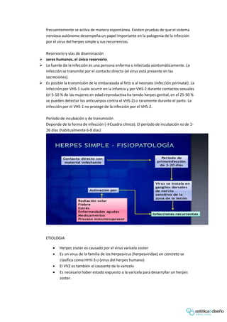 frecuentemente se activa de manera espontánea. Existen pruebas de que el sistema
nervioso autónomo desempeña un papel importante en la patogenia de la infección
por el virus del herpes simple y sus recurrencias.
Reservorio y vías de diseminación
 seres humanos, el único reservorio.
 La fuente de la infección es una persona enferma o infectada asintomáticamente. La
infección se transmite por el contacto directo (el virus está presente en las
secreciones).
 Es posible la transmisión de la embarazada al feto o al neonato (infección perinatal). La
infección por VHS-1 suele ocurrir en la infancia y por VHS-2 durante contactos sexuales
(el 5-10 % de las mujeres en edad reproductiva ha tenido herpes genital, en el 25-30 %
se pueden detectar los anticuerpos contra el VHS-2) o raramente durante el parto. La
infección por el VHS-1 no protege de la infección por el VHS-2.
Período de incubación y de transmisión
Depende de la forma de infección (→Cuadro clínico). El período de incubación es de 1-
26 días (habitualmente 6-8 días)
ETIOLOGIA
 Herpes zoster es causado por el virus varicela zoster
 Es un virus de la familia de los herpesvirus (herpesviridae) en concreto se
clasifica como HHV-3 o (virus del herpes humano)
 El VVZ es también el causante de la varicela
 Es necesario haber estado expuesto a la varicela para desarrollar un herpes
zoster.
 
