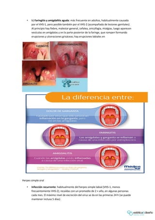 • b) Faringitis y amigdalitis aguda: más frecuente en adultos, habitualmente causada
por el VHS-1, pero posible también por el VHS-2 (acompañada de lesiones genitales).
Al principio hay fiebre, malestar general, cefalea, onicofagia, mialgias, luego aparecen
vesículas en amígdalas y en la parte posterior de la faringe, que rompen formando
erupciones y ulceraciones grisáceas; hay erupciones labiales en
Herpes simple oral
• Infección recurrente: habitualmente del herpes simple labial (VHS-1, menos
frecuentemente VHS-2), recaídas con un promedio de 2 × año, en algunas personas
cada mes. El máximo nivel de excreción del virus se da en las primeras 24 h (se puede
mantener incluso 5 días).
 