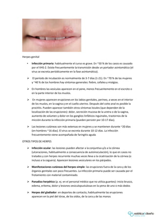 Herpes genital
• Infección primaria: habitualmente el curso es grave. En ~50 % de los casos es causado
por el VHS-2. Existe frecuentemente la transmisión desde un portador asintomático (el
virus se excreta periódicamente en la fase asintomática).
 El período de incubación es normalmente de 3-7 días (1-21). En ~70 % de las mujeres
y ~40 % de los hombres hay síntomas generales: fiebre, cefalea y mialgias.
 En hombres las vesículas aparecen en el pene, menos frecuentemente en el escroto o
en la parte interior de los muslos.
 En mujeres aparecen erupciones en los labios genitales, perineo, a veces en el interior
de los muslos, en la vagina y en el cuello uterino. Después del coito anal es posible la
proctitis. Pueden aparecer también otros síntomas locales (que dependen de la
localización de las erupciones): dolor, secreción mucosa de la uretra o de la vagina,
aumento de volumen y dolor en los ganglios linfáticos inguinales, trastornos de la
micción durante la infección primaria (pueden persistir por 10-17 días).
 Las lesiones cutáneas son más extensas en mujeres y se mantienen durante ~20 días
(en hombres ~16 días). El virus se excreta durante 10-12 días. La infección
frecuentemente viene acompañada de faringitis aguda
OTROS TIPOS DE HERPES
 Infección ocular: las lesiones pueden afectar a la conjuntiva y/o a la córnea
(ulceraciones, habitualmente a consecuencia de autoinoculación), lo que en casos no
tratados y con herpes recurrente muchas veces lleva a la cicatrización de la córnea (o
incluso a la ceguera). Aparecen lesiones vesiculares en los párpados.
 Manifestaciones cutáneas del herpes simple: las erupciones fuera de la cara y de los
órganos genitales son poco frecuentes. La infección primaria puede ser causada por el
frotamiento con material contaminado.
 Panadizo herpético (p. ej. en el personal médico que no utiliza guantes): inicio brusco,
edema, eritema, dolor y lesiones vesiculopustulosas en la yema de uno o más dedos
 Herpes del gladiador: en deportes de contacto, habitualmente las erupciones
aparecen en la piel del tórax, de los oídos, de la cara y de las manos
 