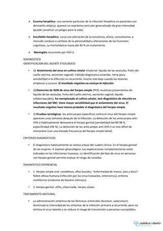  Eccema herpético: una variante particular de la infección herpética en pacientes con
dermatitis atópica; aparece un exantema vesicular generalizado de gran intensidad
(puede constituir un peligro para la vida).
 Encefalitis herpética: cursa con alteración de la conciencia, afasia, convulsiones, a
menudo conduce a cambios de la personalidad y alteraciones de las funciones
cognitivas. La mortalidad es hasta del 30 % sin tratamiento.
 Meningitis recurrente por HSV-2.
DIAGNOSTICO
IDENTIFICACION DEL AGENTE ETIOLOGICO
• 1) Aislamiento del virus en cultivo celular (material: líquido de las vesículas, frotis del
cuello uterino, secreción vaginal): método diagnostico estándar, tiene poca
sensibilidad si la infección es recurrente, mucho más baja cuando las lesiones
empiezan a curarse. El resultado negativo no excluye la infección.
• 2) Detección de ADN de virus del herpes simple (PCR; muestras provenientes de:
líquido de las vesículas, frotis del cuello uterino, secreción vaginal, líquido
cefalorraquídeo), ha reemplazado al cultivo celular, test diagnóstico de elección en
infecciones del SNC: tiene mayor sensibilidad que el aislamiento del virus. El
resultado negativo hace menos probable el diagnóstico del herpes simple.
• 3) Pruebas serológicas: los anticuerpos específicos contra el virus del herpes simple
aparecen unas semanas después de la infección. La detección de los anticuerpos anti-
VHS-2 habitualmente demuestra el herpes genital (sensibilidad del 80-98 %,
especificidad ≥96 %). La detección de los anticuerpos anti-VHS-1 es más difícil de
interpretar (con una elevada frecuencia del herpes simple labial).
CRITERIOS DIAGNOSTICOS
• El diagnóstico habitualmente se realiza a base del cuadro clínico. En el herpes genital
de las mujeres → examen ginecológico. Las exploraciones complementarias están
indicadas en las infecciones invasivas. La identificación del tipo de virus en personas
con herpes genital permite evaluar el riesgo de recaídas.
DIAGNOSTICO DIFERENCIAL
• 1. Herpes simple oral: candidiasis, aftas bucales, “enfermedad de manos, pies y boca”:
fiebre aftosa humana (infección por los virus Coxsackie, enterovirus), eritema
multiforme (síndrome de Stevens-Johnson).
• 2. Herpes genital: sífilis, chancroide, herpes zóster.
TRATAMIENTO ANTIVIRAL
• La administración sistémica de los fármacos antivirales (Aciclovir, valaciclovir)
disminuye la intensidad de los síntomas de la infección primaria y recurrente, pero no
elimina el virus latente y no reduce el riesgo de transmisión a personas susceptibles,
 