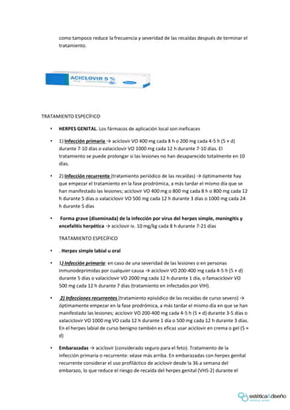 como tampoco reduce la frecuencia y severidad de las recaídas después de terminar el
tratamiento.
TRATAMIENTO ESPECÍFICO
• HERPES GENITAL. Los fármacos de aplicación local son ineficaces
• 1) Infección primaria → aciclovir VO 400 mg cada 8 h o 200 mg cada 4-5 h (5 × d)
durante 7-10 días o valaciclovir VO 1000 mg cada 12 h durante 7-10 días. El
tratamiento se puede prolongar si las lesiones no han desaparecido totalmente en 10
días.
• 2) Infección recurrente (tratamiento periódico de las recaídas) → óptimamente hay
que empezar el tratamiento en la fase prodrómica, a más tardar el mismo día que se
han manifestado las lesiones; aciclovir VO 400 mg o 800 mg cada 8 h o 800 mg cada 12
h durante 5 días o valaciclovir VO 500 mg cada 12 h durante 3 días o 1000 mg cada 24
h durante 5 días
• Forma grave (diseminada) de la infección por virus del herpes simple, meningitis y
encefalitis herpética → aciclovir iv. 10 mg/kg cada 8 h durante 7-21 días
TRATAMIENTO ESPECÍFICO
• . Herpes simple labial u oral
• 1) Infección primaria: en caso de una severidad de las lesiones o en personas
inmunodeprimidas por cualquier causa → aciclovir VO 200-400 mg cada 4-5 h (5 × d)
durante 5 días o valaciclovir VO 2000 mg cada 12 h durante 1 día, o famaciclovir VO
500 mg cada 12 h durante 7 días (tratamiento en infectados por VIH).
• 2) Infecciones recurrentes (tratamiento episódico de las recaídas de curso severo) →
óptimamente empezar en la fase prodrómica, a más tardar el mismo día en que se han
manifestado las lesiones; aciclovir VO 200-400 mg cada 4-5 h (5 × d) durante 3-5 días o
valaciclovir VO 1000 mg VO cada 12 h durante 1 día o 500 mg cada 12 h durante 3 días.
En el herpes labial de curso benigno también es eficaz usar aciclovir en crema o gel (5 ×
d)
• Embarazadas → aciclovir (considerado seguro para el feto). Tratamiento de la
infección primaria o recurrente: véase más arriba. En embarazadas con herpes genital
recurrente considerar el uso profiláctico de aciclovir desde la 36.a semana del
embarazo, lo que reduce el riesgo de recaída del herpes genital (VHS-2) durante el
 