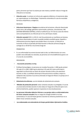 parto y de tener que hacer la cesárea por este motivo y también reduce el riesgo de
infección en el neonato.
• Infección ocular → aciclovir en la forma de ungüento oftálmico; el tratamiento debe
ser supervisado por un oftalmólogo. Tratamiento sintomático En caso de necesidad
fármacos antipiréticos y analgésicos.
SECUELAS
• Infecciones bacterianas o fúngicas secundarias de las lesiones, infección diseminada
(entre otros, del esófago, glándulas suprarrenales, pulmones, articulaciones, SNC
(SISTEMA NERVIOSO CENTRAL), eritema multiforme (un 75 % de los casos de eritema
viene acompañado de una infección por el virus del herpes simple).
• Infección neonatal (VHS-1 o VHS-2): más frecuentemente se manifiesta con lesiones
vesiculares diseminadas en la piel, es posible también encefalitis grave, hepatitis e
inflamaciones de otros órganos que pueden llevar a la muerte. La infección se
transmite al niño en el período perinatal durante la infección primaria (riesgo de
contagio de un 30-50 %) o recurrente (riesgo de
PRONOSTICO
• Es una enfermedad recurrente durante toda la vida. Los fallecimientos son raros:
pueden verse afectados los neonatos, las personas con inmunodeficiencia grave o en
el curso de una encefalitis.
PREVENCION
• . Vacunación preventiva: no hay.
• Profilaxis farmacológica: en personas con recaídas frecuentes → 400 mg de aciclovir
VO cada 12 h o 500 o 1000 mg de valaciclovir VO cada 24 h (está confirmada la
seguridad y la eficacia del uso diario de aciclovir durante 6 años y de valaciclovir
durante un año). La profilaxis disminuye la frecuencia de las recaídas y mejora la
calidad de vida; durante el uso de los antivirales el riesgo de infectar a la pareja con el
HSV-2 es menor.
• Aislamiento de enfermos: uso de métodos de aislamiento de contacto.
• Métodos de protección personal: evitar contactos sexuales no protegidos. El uso de
un preservativo de látex durante el coito reduce el riesgo de la infección (pero no lo
elimina totalmente, pueden aparecer erupciones en otras localizaciones).
• Las personas infectadas deberían informar a sus parejas sobre su enfermedad antes
de iniciar contactos sexuales (hay un riesgo de contagio también en la fase
asintomática). En caso de herpes genital o durante los síntomas prodrómicos no se
deben iniciar contactos sexuales.
• Las embarazadas con antecedentes de herpes genital deben informarlo al médico.
 