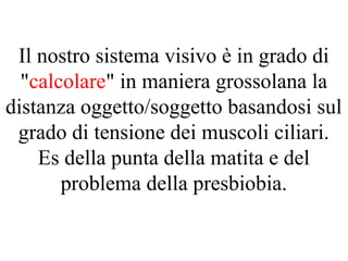 Il nostro sistema visivo è in grado di
"calcolare" in maniera grossolana la
distanza oggetto/soggetto basandosi sul
grado di tensione dei muscoli ciliari.
Es della punta della matita e del
problema della presbiobia.
 