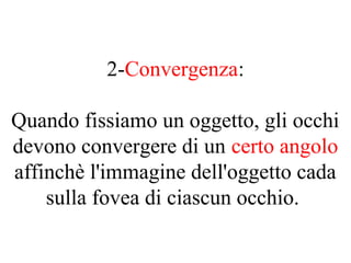 2-Convergenza:
Quando fissiamo un oggetto, gli occhi
devono convergere di un certo angolo
affinchè l'immagine dell'oggetto cada
sulla fovea di ciascun occhio.
 