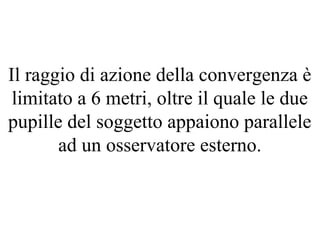 Il raggio di azione della convergenza è
limitato a 6 metri, oltre il quale le due
pupille del soggetto appaiono parallele
ad un osservatore esterno.
 