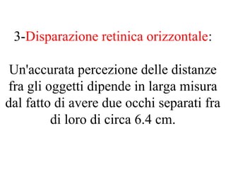 3-Disparazione retinica orizzontale:
Un'accurata percezione delle distanze
fra gli oggetti dipende in larga misura
dal fatto di avere due occhi separati fra
di loro di circa 6.4 cm.
 