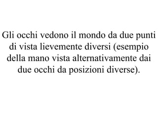 Gli occhi vedono il mondo da due punti
di vista lievemente diversi (esempio
della mano vista alternativamente dai
due occhi da posizioni diverse).
 