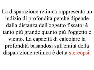 La disparazione retinica rappresenta un
indizio di profondità perché dipende
dalla distanza dell'oggetto fissato: è
tanto più grande quanto più l'oggetto è
vicino. La capacità di calcolare la
profondità basandosi sull'entità della
disparazione retinica è detta stereopsi.
 