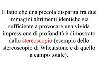 Il fatto che una piccola disparità fra due
immagini altrimenti identiche sia
sufficiente a provocare una vivida
impressione di profondità è dimostrato
dallo stereoscopio (esempio dello
stereoscopio di Wheatstone e di quello
a campo totale).
 