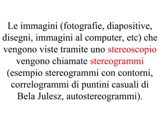 Le immagini (fotografie, diapositive,
disegni, immagini al computer, etc) che
vengono viste tramite uno stereoscopio
vengono chiamate stereogrammi
(esempio stereogrammi con contorni,
correlogrammi di puntini casuali di
Bela Julesz, autostereogrammi).
 