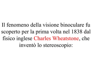 Il fenomeno della visione binoculare fu
scoperto per la prima volta nel 1838 dal
fisico inglese Charles Wheatstone, che
inventò lo stereoscopio:
 