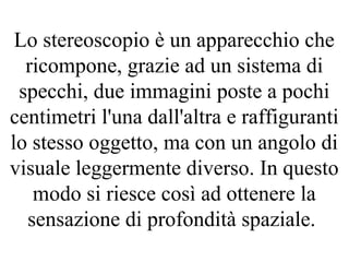 Lo stereoscopio è un apparecchio che
ricompone, grazie ad un sistema di
specchi, due immagini poste a pochi
centimetri l'una dall'altra e raffiguranti
lo stesso oggetto, ma con un angolo di
visuale leggermente diverso. In questo
modo si riesce così ad ottenere la
sensazione di profondità spaziale.
 