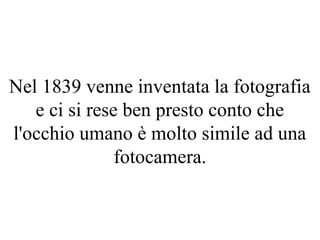 Nel 1839 venne inventata la fotografia
e ci si rese ben presto conto che
l'occhio umano è molto simile ad una
fotocamera.
 