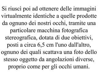 Si riuscì poi ad ottenere delle immagini
virtualmente identiche a quelle prodotte
da ognuno dei nostri occhi, tramite una
particolare macchina fotografica
stereografica, dotata di due obiettivi,
posti a circa 6,5 cm l'uno dall'altro,
ognuno dei quali scattava una foto dello
stesso oggetto da angolazioni diverse,
proprio come per gli occhi umani.
 
