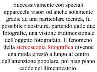 Successivamente con speciali
apparecchi visori od anche solamente
grazie ad una particolare tecnica, fu
possibile ricostruire, partendo dalle due
fotografie, una visione tridimensionale
dell'oggetto fotografato. Il fenomeno
della stereoscopia fotografica divenne
una moda e restò a lungo al centro
dell'attenzione popolare, poi pian piano
cadde nel dimenticatoio.
 