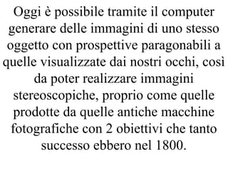 Oggi è possibile tramite il computer
generare delle immagini di uno stesso
oggetto con prospettive paragonabili a
quelle visualizzate dai nostri occhi, così
da poter realizzare immagini
stereoscopiche, proprio come quelle
prodotte da quelle antiche macchine
fotografiche con 2 obiettivi che tanto
successo ebbero nel 1800.
 
