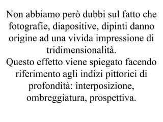 Non abbiamo però dubbi sul fatto che
fotografie, diapositive, dipinti danno
origine ad una vivida impressione di
tridimensionalità.
Questo effetto viene spiegato facendo
riferimento agli indizi pittorici di
profondità: interposizione,
ombreggiatura, prospettiva.
 