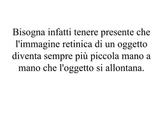 Bisogna infatti tenere presente che
l'immagine retinica di un oggetto
diventa sempre più piccola mano a
mano che l'oggetto si allontana.
 