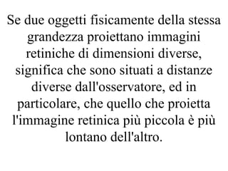 Se due oggetti fisicamente della stessa
grandezza proiettano immagini
retiniche di dimensioni diverse,
significa che sono situati a distanze
diverse dall'osservatore, ed in
particolare, che quello che proietta
l'immagine retinica più piccola è più
lontano dell'altro.
 