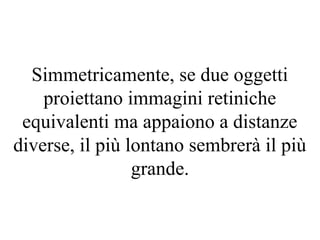 Simmetricamente, se due oggetti
proiettano immagini retiniche
equivalenti ma appaiono a distanze
diverse, il più lontano sembrerà il più
grande.
 