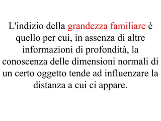 L'indizio della grandezza familiare è
quello per cui, in assenza di altre
informazioni di profondità, la
conoscenza delle dimensioni normali di
un certo oggetto tende ad influenzare la
distanza a cui ci appare.
 