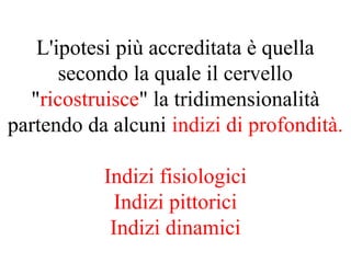 L'ipotesi più accreditata è quella
secondo la quale il cervello
"ricostruisce" la tridimensionalità
partendo da alcuni indizi di profondità.
Indizi fisiologici
Indizi pittorici
Indizi dinamici
 
