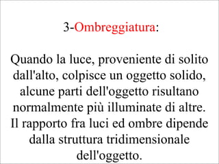 3-Ombreggiatura:
Quando la luce, proveniente di solito
dall'alto, colpisce un oggetto solido,
alcune parti dell'oggetto risultano
normalmente più illuminate di altre.
Il rapporto fra luci ed ombre dipende
dalla struttura tridimensionale
dell'oggetto.
 