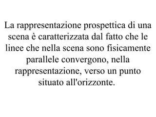La rappresentazione prospettica di una
scena è caratterizzata dal fatto che le
linee che nella scena sono fisicamente
parallele convergono, nella
rappresentazione, verso un punto
situato all'orizzonte.
 