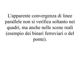 L'apparente convergenza di linee
parallele non si verifica soltanto nei
quadri, ma anche nelle scene reali
(esempio dei binari ferroviari o del
ponte).
 