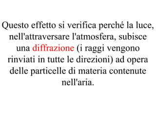Questo effetto si verifica perché la luce,
nell'attraversare l'atmosfera, subisce
una diffrazione (i raggi vengono
rinviati in tutte le direzioni) ad opera
delle particelle di materia contenute
nell'aria.
 