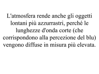 L'atmosfera rende anche gli oggetti
lontani più azzurrastri, perché le
lunghezze d'onda corte (che
corrispondono alla percezione del blu)
vengono diffuse in misura più elevata.
 