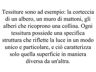 Tessiture sono ad esempio: la corteccia
di un albero, un muro di mattoni, gli
alberi che ricoprono una collina. Ogni
tessitura possiede una specifica
struttura che riflette la luce in un modo
unico e particolare, e ciò caratterizza
solo quella superficie in maniera
diversa da un'altra.
 