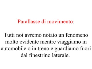 Parallasse di movimento:
Tutti noi avremo notato un fenomeno
molto evidente mentre viaggiamo in
automobile o in treno e guardiamo fuori
dal finestrino laterale.
 